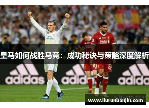 皇马如何战胜马竞：成功秘诀与策略深度解析