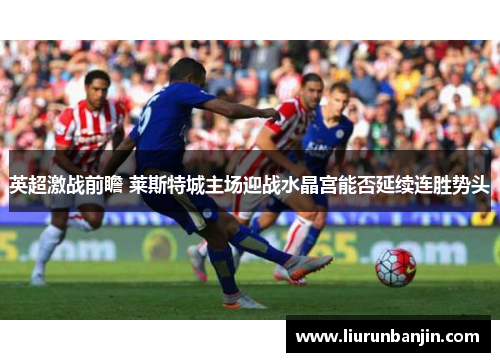 英超激战前瞻 莱斯特城主场迎战水晶宫能否延续连胜势头