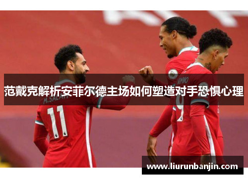 范戴克解析安菲尔德主场如何塑造对手恐惧心理