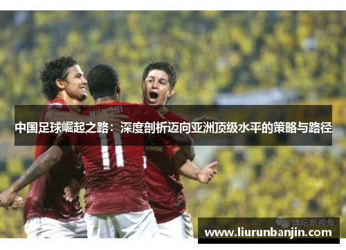 中国足球崛起之路:深度剖析迈向亚洲顶级水平的策略与路径 中国足球崛起之路:深度剖析迈向亚洲顶级水平的策略与路径