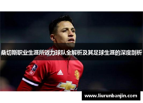 桑切斯职业生涯所效力球队全解析及其足球生涯的深度剖析